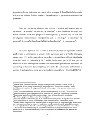 comunitaria, lo que indica que las características generales de la población bajo estudio
reflejarán los atributos de la sociedad (o Cibersociedad) en la que se encuentran inmersas
(1999:14).




              Entre las ciencias que sirvieron para reforzar el dominio del presente tema se
encuentran: La medicina1, el derecho2, la educación3 y otras disciplinas auxiliares que
fueron utilizadas desde una perspectiva interdisciplinaria y tuvieron que ver con esta
investigación interaccionando principalmente con: la psicología4, la sociología5, la
economía6, la geografía7, la política8, la historia9, la pedagogía10 y la comunicación11.




              No se pudo dejar a un lado el contexto institucional donde dos importantes factores
coadyuvaron a contextualizar el estudio dentro del marco que se pretendía establecer,
siendo estos: 1) El ámbito geográfico al que se hará referencia, la megalópolis identificada
como la Ciudad de Guatemala, y 2) El ámbito institucional, que sirvió para que los
resultados de esta investigación tuvieran valor fundamental para realizar mediciones de
desarrollo y evaluaciones de desempeño de la Sociedad del Conocimiento en Guatemala y
explicar el fenómeno tecno-social que se pretendía investigar (Borja y Castells, 2004:291).




                                                            
1
  La salud desde el punto de vista de la ansiedad que puede causar el abuso en el uso de las TIC’s.
2
  La necesidad de incorporar el tema de las TIC’s en los Derechos Humanos, con atención a que los
individuos como receptores de una prestación basada en tecnología, y evitar que sean tratados como
autómatas.
3
  Como hilo conductor y vector de difusión del conocimiento por medio de la ciber y tecno educación.
4
  Para comprender la cognición y metacognición requeridas para desarrollar competencias tecnológicas.
5
  Para vincular la transformación del sistema social por causa de la transformación tecnológica.
6
  Por el valor que produce del uso de las altas tecnologías.
7
  Al incluir el impacto de las tecnologías de las comunicaciones en el proceso de la globalización planetaria.
8
  Ante el surgimiento de fuerzas supranacionales como consecuencia de la comunicación digital.
9
  Desde la perspectiva politemporal se puede articular el tiempo presente, el tiempo pasado y el tiempo futuro,
una estructura temporal que se muestra en sus distintos períodos que conforman la realidad del momento.
10
   Como objeto de estudio dedicado a la formación y estudia a la educación como fenómeno socio-cultural.
11
   Buscando explicar la interacción y los intercambios comunicativos interpersonales mediados por las
tecnologías de las comunicaciones y cómo éstas transforman las relaciones sociales en la Sociedad del
Conocimiento.

                                                               7 
 
 