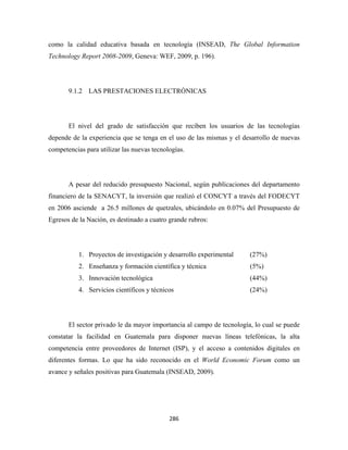 como la calidad educativa basada en tecnología (INSEAD, The Global Information
Technology Report 2008-2009, Geneva: WEF, 2009, p. 196).




       9.1.2 LAS PRESTACIONES ELECTRÓNICAS




       El nivel del grado de satisfacción que reciben los usuarios de las tecnologías
depende de la experiencia que se tenga en el uso de las mismas y el desarrollo de nuevas
competencias para utilizar las nuevas tecnologías.




       A pesar del reducido presupuesto Nacional, según publicaciones del departamento
financiero de la SENACYT, la inversión que realizó el CONCYT a través del FODECYT
en 2006 asciende a 26.5 millones de quetzales, ubicándolo en 0.07% del Presupuesto de
Egresos de la Nación, es destinado a cuatro grande rubros:




           1. Proyectos de investigación y desarrollo experimental     (27%)
           2. Enseñanza y formación científica y técnica               (5%)
           3. Innovación tecnológica                                   (44%)
           4. Servicios científicos y técnicos                         (24%)




       El sector privado le da mayor importancia al campo de tecnología, lo cual se puede
constatar la facilidad en Guatemala para disponer nuevas líneas telefónicas, la alta
competencia entre proveedores de Internet (ISP), y el acceso a contenidos digitales en
diferentes formas. Lo que ha sido reconocido en el World Economic Forum como un
avance y señales positivas para Guatemala (INSEAD, 2009).




                                            286 
 
 