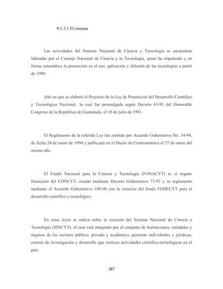 9.1.2.1 El sistema




        Las actividades del Sistema Nacional de Ciencia y Tecnología se encuentran
lideradas por el Consejo Nacional de Ciencia y la Tecnología, quien ha impulsado y en
forma sistemática la promoción en el uso, aplicación y difusión de las tecnologías a partir
de 1990.




        Año en que se elaboró el Proyecto de la Ley de Promoción del Desarrollo Científico
y Tecnológico Nacional, la cual fue promulgada según Decreto 63-91 del Honorable
Congreso de la República de Guatemala, el 18 de julio de 1991.




        El Reglamento de la referida Ley fue emitido por Acuerdo Gubernativo No. 34-94,
de fecha 24 de enero de 1994 y publicado en el Diario de Centroamérica el 27 de enero del
mismo año.




        El Fondo Nacional para la Ciencia y Tecnología (FONACYT) es el órgano
financiero del CONCYT, creado mediante Decreto Gubernativo 73-92 y su reglamento
mediante el Acuerdo Gubernativo 109-96 con la creación del fondo FODECYT para el
desarrollo científico y tecnológico.




        En estas leyes se indica sobre la creación del Sistema Nacional de Ciencia y
Tecnología (SINCYT), el cual está integrado por el conjunto de Instituciones, entidades y
órganos de los sectores público, privado y académico, personas individuales y jurídicas,
centros de investigación y desarrollo que realicen actividades científico-tecnológicas en el
país.



                                            287 
 
 