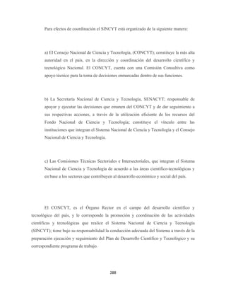 Para efectos de coordinación el SINCYT está organizado de la siguiente manera:




       a) El Consejo Nacional de Ciencia y Tecnología, (CONCYT); constituye la más alta
       autoridad en el país, en la dirección y coordinación del desarrollo científico y
       tecnológico Nacional. El CONCYT, cuenta con una Comisión Consultiva como
       apoyo técnico para la toma de decisiones enmarcadas dentro de sus funciones.




       b) La Secretaría Nacional de Ciencia y Tecnología, SENACYT; responsable de
       apoyar y ejecutar las decisiones que emanen del CONCYT y de dar seguimiento a
       sus respectivas acciones, a través de la utilización eficiente de los recursos del
       Fondo Nacional de Ciencia y Tecnología; constituye el vínculo entre las
       instituciones que integran el Sistema Nacional de Ciencia y Tecnología y el Consejo
       Nacional de Ciencia y Tecnología.




       c) Las Comisiones Técnicas Sectoriales e Intersectoriales, que integran el Sistema
       Nacional de Ciencia y Tecnología de acuerdo a las áreas científico-tecnológicas y
       en base a los sectores que contribuyen al desarrollo económico y social del país.




       El CONCYT, es el Órgano Rector en el campo del desarrollo científico y
tecnológico del país, y le corresponde la promoción y coordinación de las actividades
científicas y tecnológicas que realice el Sistema Nacional de Ciencia y Tecnología
(SINCYT); tiene bajo su responsabilidad la conducción adecuada del Sistema a través de la
preparación ejecución y seguimiento del Plan de Desarrollo Científico y Tecnológico y su
correspondiente programa de trabajo.




                                            288 
 
 