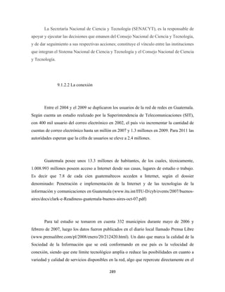 La Secretaría Nacional de Ciencia y Tecnología (SENACYT), es la responsable de
apoyar y ejecutar las decisiones que emanen del Consejo Nacional de Ciencia y Tecnología,
y de dar seguimiento a sus respectivas acciones; constituye el vínculo entre las instituciones
que integran el Sistema Nacional de Ciencia y Tecnología y el Consejo Nacional de Ciencia
y Tecnología.




                9.1.2.2 La conexión




       Entre el 2004 y el 2009 se duplicaron los usuarios de la red de redes en Guatemala.
Según cuenta un estudio realizado por la Superintendencia de Telecomunicaciones (SIT),
con 400 mil usuario del correo electrónico en 2002, el país vio incrementar la cantidad de
cuentas de correo electrónico hasta un millón en 2007 y 1.3 millones en 2009. Para 2011 las
autoridades esperan que la cifra de usuarios se eleve a 2.4 millones.




       Guatemala posee unos 13.3 millones de habitantes, de los cuales, técnicamente,
1.008.993 millones poseen acceso a Internet desde sus casas, lugares de estudio o trabajo.
Es decir que 7.8 de cada cien guatemaltecos acceden a Internet, según el dossier
denominado: Penetración e implementación de la Internet y de las tecnologías de la
información y comunicaciones en Guatemala (www.itu.int/ITU-D/cyb/events/2007/buenos-
aires/docs/clark-e-Readiness-guatemala-buenos-aires-oct-07.pdf)




       Para tal estudio se tomaron en cuenta 332 municipios durante mayo de 2006 y
febrero de 2007, luego los datos fueron publicados en el diario local llamado Prensa Libre
(www.prensalibre.com/pl/2008/enero/20/212420.html). Un dato que marca la calidad de la
Sociedad de la Información que se está conformando en ese país es la velocidad de
conexión, siendo que este límite tecnológico amplía o reduce las posibilidades en cuanto a
variedad y calidad de servicios disponibles en la red, algo que repercute directamente en el

                                             289 
 
 