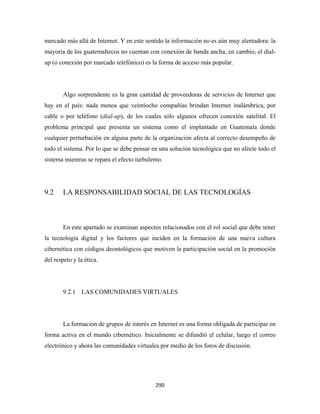 mercado más allá de Internet. Y en este sentido la información no es aún muy alentadora: la
mayoría de los guatemaltecos no cuentan con conexión de banda ancha, en cambio, el dial-
up (o conexión por marcado telefónico) es la forma de acceso más popular.




        Algo sorprendente es la gran cantidad de proveedoras de servicios de Internet que
hay en el país: nada menos que veintiocho compañías brindan Internet inalámbrica, por
cable o por teléfono (dial-up), de los cuales sólo algunos ofrecen conexión satelital. El
problema principal que presenta un sistema como el implantado en Guatemala donde
cualquier perturbación en alguna parte de la organización afecta al correcto desempeño de
todo el sistema. Por lo que se debe pensar en una solución tecnológica que no afecte todo el
sistema mientras se repara el efecto turbulento.




9.2     LA RESPONSABILIDAD SOCIAL DE LAS TECNOLOGÍAS



        En este apartado se examinan aspectos relacionados con el rol social que debe tener
la tecnología digital y los factores que inciden en la formación de una nueva cultura
cibernética con códigos deontológicos que motiven la participación social en la promoción
del respeto y la ética.




        9.2.1 LAS COMUNIDADES VIRTUALES




        La formación de grupos de interés en Internet es una forma obligada de participar en
forma activa en el mundo cibernético. Inicialmente se difundió el celular, luego el correo
electrónico y ahora las comunidades virtuales por medio de los foros de discusión.




                                             290 
 
 