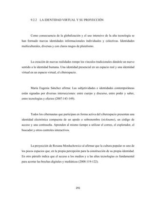 9.2.2 LA IDENTIDAD VIRTUAL Y SU PROYECCIÓN




       Como consecuencia de la globalización y el uso intensivo de la alta tecnología se
han formado nuevas identidades informacionales individuales y colectivas. Identidades
multiculturales, diversas y con claros rasgos de pluralismo.




       La creación de nuevas realidades rompe los vínculos tradicionales dándole un nuevo
sentido a la identidad humana. Una identidad presencial en un espacio real y una identidad
virtual en un espacio virtual, el ciberespacio.




       María Eugenia Sánchez afirma: Las subjetividades e identidades contemporáneas
están signadas por diversas intersecciones: entre cuerpo y discurso, entre poder y saber,
entre tecnologías y efectos (2007:143-149).




       Todos los cibernautas que participan en forma activa del ciberespacio presentan una
identidad electrónica compuesta de un apodo o sobrenombre (nickname), un código de
acceso y una contraseña. Aprenden al mismo tiempo a utilizar el correo, el explorador, el
buscador y otros controles interactivos.




       La proyección de Roxana Morduchowicz al afirmar que la cultura popular es uno de
los pocos espacios que, en la propia percepción para la construcción de su propia identidad.
En otro párrafo indica que el acceso a los medios y a las altas tecnologías es fundamental
para acortar las brechas digitales y mediáticas (2008:119-122).




                                              291 
 
 