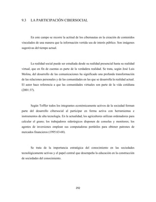 9.3    LA PARTICIPACIÓN CIBERSOCIAL



       En este campo se recorre la actitud de los cibernautas en la creación de contenidos
vinculados de una manera que la información vertida sea de interés público. Son imágenes
sugestivas del tiempo actual.




       La realidad social puede ser estudiada desde su realidad presencial hasta su realidad
virtual, que en fin de cuentas es parte de la verdadera realidad. Se trata, según José Luis
Molina, del desarrollo de las comunicaciones ha significado una profunda transformación
de las relaciones personales y de las comunidades en las que se desarrolla la realidad actual.
El autor hace referencia a que las comunidades virtuales son parte de la vida cotidiana
(2001:37).




       Según Toffler todos los integrantes económicamente activos de la sociedad forman
parte del desarrollo cibersocial al participar en forma activa con herramientas e
instrumentos de alta tecnología. En la actualidad, los agricultores utilizan ordenadores para
calcular el grano; los trabajadores siderúrgicos disponen de consolas y monitores; los
agentes de inversiones emplean sus computadoras portátiles para obtener patrones de
mercados financieros (1995:63-68).




       Se trata de la importancia estratégica del conocimiento en las sociedades
tecnológicamente activas y el papel central que desempeña la educación en la construcción
de sociedades del conocimiento.




                                             292 
 
 