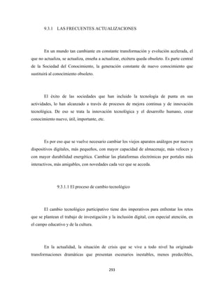 9.3.1 LAS FRECUENTES ACTUALIZACIONES




       En un mundo tan cambiante en constante transformación y evolución acelerada, el
que no actualiza, se actualiza, enseña a actualizar, etcétera queda obsoleto. Es parte central
de la Sociedad del Conocimiento, la generación constante de nuevo conocimiento que
sustituirá al conocimiento obsoleto.




       El éxito de las sociedades que han incluido la tecnología de punta en sus
actividades, lo han alcanzado a través de procesos de mejora continua y de innovación
tecnológica. De eso se trata la innovación tecnológica y el desarrollo humano, crear
conocimiento nuevo, útil, importante, etc.




       Es por eso que se vuelve necesario cambiar los viejos aparatos análogos por nuevos
dispositivos digitales, más pequeños, con mayor capacidad de almacenaje, más veloces y
con mayor durabilidad energética. Cambiar las plataformas electrónicas por portales más
interactivos, más amigables, con novedades cada vez que se acceda.




               9.3.1.1 El proceso de cambio tecnológico




       El cambio tecnológico participativo tiene dos imperativos para enfrentar los retos
que se plantean el trabajo de investigación y la inclusión digital, con especial atención, en
el campo educativo y de la cultura.




       En la actualidad, la situación de crisis que se vive a todo nivel ha originado
transformaciones dramáticas que presentan escenarios inestables, menos predecibles,


                                             293 
 
 