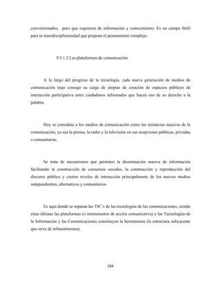 convulsionados, pero que requieren de información y conocimiento. Es un campo fértil
para la transdisciplinariedad que propone el pensamiento complejo.




               9.3.1.2 Las plataformas de comunicación




       A lo largo del progreso de la tecnología, cada nueva generación de medios de
comunicación trajo consigo su carga de utopías de creación de espacios públicos de
interacción participativa entre ciudadanos informados que hacen uso de su derecho a la
palabra.




       Hoy se considera a los medios de comunicación como las instancias masivas de la
comunicación, ya sea la prensa, la radio y la televisión en sus acepciones públicas, privadas
o comunitarias.




       Se trata de mecanismos que permiten la diseminación masiva de información
facilitando la construcción de consensos sociales, la construcción y reproducción del
discurso público y ciertos niveles de interacción principalmente de los nuevos medios
independientes, alternativos y comunitarios.




       Es aquí donde se separan las TIC’s de las tecnologías de las comunicaciones, siendo
estas últimas las plataformas (o instrumentos de acción comunicativa) y las Tecnologías de
la Información y las Comunicaciones constituyen la herramienta (la estructura subyacente
que sirve de infraestructura).




                                               294 
 
 