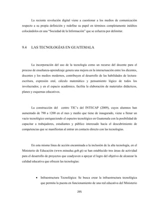 La reciente revolución digital viene a cuestionar a los medios de comunicación
respecto a su propia definición y redefine su papel en términos completamente inéditos
colocándolos en una “Sociedad de la Información” que se esfuerza por delimitar.




9.4    LAS TECNOLOGÍAS EN GUATEMALA



       La incorporación del uso de la tecnología como un recurso del docente para el
proceso de enseñanza-aprendizaje genera una mejora en la interactuación entre los dicentes,
docentes y los medios modernos, contribuyen al desarrollo de las habilidades de lectura-
escritura, expresión oral, cálculo matemático y pensamiento lógico de todos los
involucrados; y en el espacio académico, facilita la elaboración de materiales didácticos,
planes y esquemas educativos.




       La construcción del      centro TIC’s del INTECAP (2009), cuyos alumnos han
aumentado de 790 a 1200 en el mes y medio que tiene de inaugurado, viene a llenar un
vacío tecnológico enriqueciendo el espectro tecnológico en Guatemala con la posibilidad de
capacitar a trabajadores, estudiantes y público interesado hacía el descubrimiento de
competencias que se manifiestan al entrar en contacto directo con las tecnologías.




       En esta misma línea de acción encaminada a la inclusión de la alta tecnología, en el
Ministerio de Educación (www.mineduc.gob.gt) se han establecido tres áreas de actividad
para el desarrollo de proyectos que coadyuven a apoyar el logro del objetivo de alcanzar la
calidad educativa que ofrecen las tecnologías:




           •   Infraestructura Tecnológica: Se busca crear la infraestructura tecnológica
               que permita la puesta en funcionamiento de una red educativa del Ministerio

                                            295 
 
 
