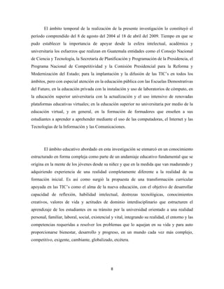 El ámbito temporal de la realización de la presente investigación lo constituyó el
período comprendido del 8 de agosto del 2004 al 18 de abril del 2009. Tiempo en que se
pudo establecer la importancia de apoyar desde la esfera intelectual, académica y
universitaria los esfuerzos que realizan en Guatemala entidades como el Consejo Nacional
de Ciencia y Tecnología, la Secretaría de Planificación y Programación de la Presidencia, el
Programa Nacional de Competitividad y la Comisión Presidencial para la Reforma y
Modernización del Estado; para la implantación y la difusión de las TIC’s en todos los
ámbitos, pero con especial atención en la educación pública con las Escuelas Demostrativas
del Futuro, en la educación privada con la instalación y uso de laboratorios de cómputo, en
la educación superior universitaria con la actualización y el uso intensivo de renovadas
plataformas educativas virtuales; en la educación superior no universitaria por medio de la
educación virtual, y en general, en la formación de formadores que enseñen a sus
estudiantes a aprender a aprehender mediante el uso de las computadoras, el Internet y las
Tecnologías de la Información y las Comunicaciones.




       El ámbito educativo abordado en esta investigación se enmarcó en un conocimiento
estructurado en forma compleja como parte de un andamiaje educativo fundamental que se
origina en la mente de los jóvenes desde su niñez y que en la medida que van madurando y
adquiriendo experiencia de una realidad completamente diferente a la realidad de su
formación inicial. Es así como surgió la propuesta de una transformación curricular
apoyada en las TIC’s como el alma de la nueva educación, con el objetivo de desarrollar
capacidad de reflexión, habilidad intelectual, destrezas tecnológicas, conocimientos
creativos, valores de vida y actitudes de dominio interdisciplinario que estructuren el
aprendizaje de los estudiantes en su tránsito por la universidad orientado a una realidad
personal, familiar, laboral, social, existencial y vital, integrando su realidad, el entorno y las
competencias requeridas a resolver los problemas que lo aquejan en su vida y para auto
proporcionarse bienestar, desarrollo y progreso, en un mundo cada vez más complejo,
competitivo, exigente, cambiante, globalizado, etcétera.




                                                8 
 
 