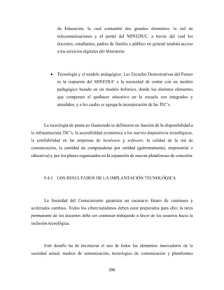 de Educación, la cual contendrá dos grandes elementos: la red de
               telecomunicaciones y el portal del MINEDUC, a través del cual los
               docentes, estudiantes, padres de familia y público en general tendrán acceso
               a los servicios digitales del Ministerio.




           •   Tecnología y el modelo pedagógico: Las Escuelas Demostrativas del Futuro
               es la respuesta del MINEDUC a la necesidad de contar con un modelo
               pedagógico basado en un modelo holístico, donde los distintos elementos
               que componen el quehacer educativo en la escuela son integrados y
               atendidos, y a los cuales se agrega la incorporación de las TIC’s.



       La tecnología de punta en Guatemala se definieron en función de la disponibilidad a
la infraestructura TIC’s, la accesibilidad económica a los nuevos dispositivos tecnológicos,
la confiabilidad en las empresas de hardware y software, la calidad de la red de
comunicación, la cantidad de computadoras por entidad (gubernamental, empresarial o
educativa) y por los planes organizados en la expansión de nuevas plataformas de conexión.




       9.4.1 LOS RESULTADOS DE LA IMPLANTACIÓN TECNOLÓGICA




       La Sociedad del Conocimiento garantiza un escenario futuro de continuos y
acelerados cambios. Todos los ciberciudadanos deben estar preparados para ello; la tarea
permanente de los docentes debe ser continuar trabajando a favor de los usuarios hacia la
inclusión tecnológica.




       Este desafío ha de involucrar el uso de todos los elementos innovadores de la
sociedad actual, medios de comunicación, tecnologías de comunicación y plataformas


                                              296 
 
 