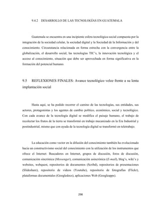 9.4.2 DESARROLLO DE LAS TECNOLOGÍAS EN GUATEMALA




       Guatemala se encuentra en una incipiente esfera tecnológica-social compuesta por la
integración de la sociedad celular, la sociedad digital y la Sociedad de la Información y del
conocimiento. Circunstancia relacionada en forma estrecha con la convergencia entre la
globalización, el desarrollo social, las tecnologías TIC’s, la innovación tecnológica y el
acceso al conocimiento, situación que debe ser aprovechada en forma significativa en la
formación del potencial humano.




9.5    REFLEXIONES FINALES: Avance tecnológico veloz frente a su lenta
implantación social



       Hasta aquí, se ha podido recorrer el camino de las tecnologías, sus entidades, sus
actores, protagonistas y los agentes de cambio político, económico, social y tecnológico.
Con cada avance de la tecnología digital se modifica el paisaje humano, el trabajo de
recolectar los frutos de la tierra se transformó en trabajo mecanizado en la Era Industrial y
postindustrial, mismo que con ayuda de la tecnología digital se transformó en teletrabajo.




       La educación como vector en la difusión del conocimiento también ha evolucionado
hacia un constructivismo social del conocimiento con la utilización de los instrumentos que
ofrece el Internet: Buscadores en Internet, grupos de discusión, foros de discusión,
comunicación sincrónica (Messenger), comunicación asincrónica (E-mail), blog’s, wiki’s y
websites, webquest, repositorios de documentos (Scribd), repositorios de presentaciones
(Slideshare), repositorio de videos (Youtube), repositorio de fotografías (Flickr),
plataformas documentales (Googledocs), aplicaciones Web (Googleapps).




                                            298 
 
 