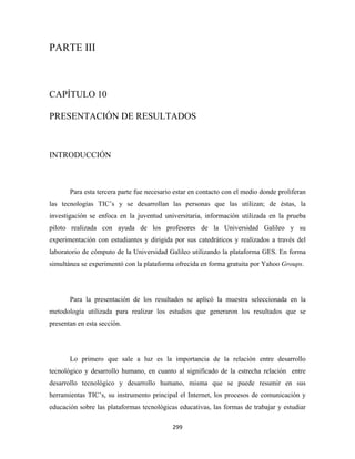 PARTE III



CAPÍTULO 10

PRESENTACIÓN DE RESULTADOS



INTRODUCCIÓN



       Para esta tercera parte fue necesario estar en contacto con el medio donde proliferan
las tecnologías TIC’s y se desarrollan las personas que las utilizan; de éstas, la
investigación se enfoca en la juventud universitaria, información utilizada en la prueba
piloto realizada con ayuda de los profesores de la Universidad Galileo y su
experimentación con estudiantes y dirigida por sus catedráticos y realizados a través del
laboratorio de cómputo de la Universidad Galileo utilizando la plataforma GES. En forma
simultánea se experimentó con la plataforma ofrecida en forma gratuita por Yahoo Groups.




       Para la presentación de los resultados se aplicó la muestra seleccionada en la
metodología utilizada para realizar los estudios que generaron los resultados que se
presentan en esta sección.




       Lo primero que sale a luz es la importancia de la relación entre desarrollo
tecnológico y desarrollo humano, en cuanto al significado de la estrecha relación entre
desarrollo tecnológico y desarrollo humano, misma que se puede resumir en sus
herramientas TIC’s, su instrumento principal el Internet, los procesos de comunicación y
educación sobre las plataformas tecnológicas educativas, las formas de trabajar y estudiar

                                            299 
 
 