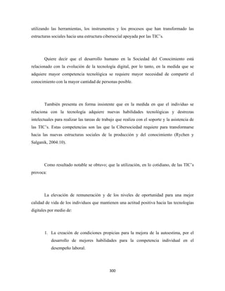utilizando las herramientas, los instrumentos y los procesos que han transformado las
estructuras sociales hacia una estructura cibersocial apoyada por las TIC’s.




       Quiere decir que el desarrollo humano en la Sociedad del Conocimiento está
relacionado con la evolución de la tecnología digital, por lo tanto, en la medida que se
adquiere mayor competencia tecnológica se requiere mayor necesidad de compartir el
conocimiento con la mayor cantidad de personas posible.




       También presenta en forma insistente que en la medida en que el individuo se
relaciona con la tecnología adquiere nuevas habilidades tecnológicas y destrezas
intelectuales para realizar las tareas de trabajo que realiza con el soporte y la asistencia de
las TIC’s. Estas competencias son las que la Cibersociedad requiere para transformarse
hacia las nuevas estructuras sociales de la producción y del conocimiento (Rychen y
Salganik, 2004:10).




       Como resultado notable se obtuvo; que la utilización, en lo cotidiano, de las TIC’s
provoca:




       La elevación de remuneración y de los niveles de oportunidad para una mejor
calidad de vida de los individuos que mantienen una actitud positiva hacia las tecnologías
digitales por medio de:




       1. La creación de condiciones propicias para la mejora de la autoestima, por el
           desarrollo de mejores habilidades para la competencia individual en el
           desempeño laboral.




                                             300 
 
 