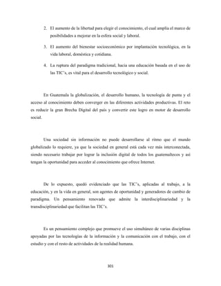 2. El aumento de la libertad para elegir el conocimiento, el cual amplía el marco de
             posibilidades a mejorar en la esfera social y laboral.

          3. El aumento del bienestar socioeconómico por implantación tecnológica, en la
             vida laboral, doméstica y cotidiana.

          4. La ruptura del paradigma tradicional, hacia una educación basada en el uso de
             las TIC’s, es vital para el desarrollo tecnológico y social.




          En Guatemala la globalización, el desarrollo humano, la tecnología de punta y el
acceso al conocimiento deben converger en las diferentes actividades productivas. El reto
es reducir la gran Brecha Digital del país y convertir este logro en motor de desarrollo
social.




          Una sociedad sin información no puede desarrollarse al ritmo que el mundo
globalizado lo requiere, ya que la sociedad en general está cada vez más interconectada,
siendo necesario trabajar por lograr la inclusión digital de todos los guatemaltecos y así
tengan la oportunidad para acceder al conocimiento que ofrece Internet.




          De lo expuesto, quedó evidenciado que las TIC’s, aplicadas al trabajo, a la
educación, y en la vida en general, son agentes de oportunidad y generadores de cambio de
paradigma. Un pensamiento renovado que admite la interdisciplinariedad y la
transdisciplinariedad que facilitan las TIC’s.




          Es un pensamiento complejo que promueve el uso simultáneo de varias disciplinas
apoyadas por las tecnologías de la información y la comunicación con el trabajo, con el
estudio y con el resto de actividades de la realidad humana.




                                               301 
 
 