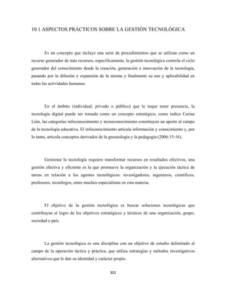 10.1 ASPECTOS PRÁCTICOS SOBRE LA GESTIÓN TECNOLÓGICA



       Es un concepto que incluye una serie de procedimientos que se utilizan como un
recurso generador de más recursos, específicamente, la gestión tecnológica controla el ciclo
generador del conocimiento desde la creación, generación e innovación de la tecnología,
pasando por la difusión y expansión de la misma y finalmente su uso y aplicabilidad en
todas las actividades humanas.




       En el ámbito (individual, privado o público) que le toque tener presencia, la
tecnología digital puede ser tomada como un concepto estratégico, como indica Carina
Lión, las categorías infoconocimiento y tecnoconocimiento constituyen un aporte al campo
de la tecnología educativa. El infoconocimiento articula información y conocimiento y, por
lo tanto, articula conceptos derivados de la gnoseología y la pedagogía (2006:15-16).




       Gestionar la tecnología requiere transformar recursos en resultados efectivos, una
gestión efectiva y eficiente es la que promueve la organización y la ejecución táctica de
tareas en relación a los agentes tecnológicos: investigadores, ingenieros, científicos,
profesores, tecnólogos, entre muchos especialistas en esta materia.




       El objetivo de la gestión tecnológica es buscar soluciones tecnológicas que
contribuyan al logro de los objetivos estratégicos y técnicos de una organización, grupo,
sociedad o país.




       La gestión tecnológica es una disciplina con un objetivo de estudio delimitado al
campo de la operación táctica y práctica, que utiliza estrategias y métodos investigativos
alternativos que le dan su identidad y carácter propio.


                                             302 
 
 