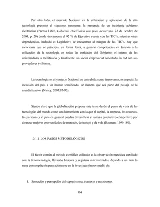 Por otro lado, el mercado Nacional en la utilización y aplicación de la alta
tecnología presentó el siguiente panorama: la presencia de un incipiente gobierno
electrónico (Prensa Libre, Gobierno electrónico con poco desarrollo, 22 de octubre de
2004, p. 20) donde únicamente el 92 % de Ejecutivo cuenta con las TIC’s, mientras otras
dependencias, incluido el Legislativo se encuentran al margen de las TIC’s, hay que
mencionar que se principia, en forma lenta, a generar competencias en función a la
utilización de la tecnología en todas las entidades del Gobierno, el intento de las
universidades a tecnificarse y finalmente, un sector empresarial conectado en red con sus
proveedores y clientes.




       La tecnología en el contexto Nacional es concebida como importante, en especial la
inclusión del país a un mundo tecnificado, de manera que sea parte del paisaje de la
mundialización (Nancy, 2003:87-96).




       Siendo claro que la globalización propone este tema desde el punto de vista de las
tecnologías del mundo como una herramienta con la que el capital, la empresa, los recursos,
las personas y el país en general puedan diversificar el interés productivo-competitivo por
alcanzar mejores oportunidades de mercado, de trabajo y de vida (Bauman, 1999:180).




       10.1.1 LOS PASOS METODOLÓGICOS




       El factor común al método científico utilizado es la observación metódica auxiliado
con la fenomenología, llevando bitácora y registros sistematizados, dejando a un lado la
mera contemplación para adentrarse en la investigación por medio de:




    1. Sensación y percepción del suprasistema, contexto y microtexto.


                                           304 
 
 