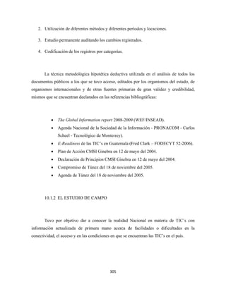 2. Utilización de diferentes métodos y diferentes períodos y locaciones.

    3. Estudio permanente auditando los cambios registrados.

    4. Codificación de los registros por categorías.




       La técnica metodológica hipotética deductiva utilizada en el análisis de todos los
documentos públicos a los que se tuvo acceso, editados por los organismos del estado, de
organismos internacionales y de otras fuentes primarias de gran validez y credibilidad,
mismos que se encuentran declarados en las referencias bibliográficas:




           •   The Global Information report 2008-2009 (WEF/INSEAD).
           •   Agenda Nacional de la Sociedad de la Información - PRONACOM - Carlos
               Scheel - Tecnológico de Monterrey).
           •   E-Readiness de las TIC’s en Guatemala (Fred Clark – FODECYT 52-2006).
           •   Plan de Acción CMSI Ginebra en 12 de mayo del 2004.
           •   Declaración de Principios CMSI Ginebra en 12 de mayo del 2004.
           •   Compromiso de Túnez del 18 de noviembre del 2005.
           •   Agenda de Túnez del 18 de noviembre del 2005.




       10.1.2 EL ESTUDIO DE CAMPO




       Tuvo por objetivo dar a conocer la realidad Nacional en materia de TIC’s con
información actualizada de primera mano acerca de facilidades o dificultades en la
conectividad, el acceso y en las condiciones en que se encuentran las TIC’s en el país.




                                            305 
 
 