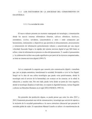 1.1.1   LOS ESCENARIOS DE LA SOCIEDAD DEL CONOCIMIENTO EN
GUATEMALA




               1.1.1.1 La sociedad de redes




       El nuevo milenio presenta un escenario impregnado de tecnología y comunicación
donde los nuevos sistemas informáticos (Internet, software ofimáticos, hardware,
enrutadores, swiches, servidores, concentradores y otros ) están compuestos por
herramientas, instrumentos y dispositivos que permiten el almacenamiento, procesamiento
y retransmisión de información particularmente robusta y caracterizada por una mayor
velocidad, buscando llegar a la rapidez del sistema nervioso digital al que Bill Gates se
refiere: como la información en proceso es obra del pensamiento. Y cuando el pensamiento
y la colaboración reciben una ayuda significativa por parte de las técnicas computarizadas,
se tiene un sistema nervioso digital (1999:17).




       Así se comprende la angustia que causaría esta comunicación digital e inmediata
que, por su propia naturaleza, transformará la sociedad, llevándola a vivir la Era Digital.
Surgió así la idea de una esfera tecnológica que puede verse positivamente, donde la
tecnología está al servicio de la humanidad, con avances en las ciencias, en la salud, la
educación, y muchos más. Por otro lado, puede verse desde un punto de vista negativo,
donde la tecnología desplaza al individuo, no respeta la dignidad humana, incluso llegando
a afectar sus Derechos Humanos en el siglo XXI (UNESCO, 1998:14).




       Sin pretender dar predicción alguna, se puede pensar que entre los años 2012 y
2015, Guatemala presentará una red de comunicación y tecnología que servirá de soporte a
la inclusión de la sociedad guatemalteca a la nueva estructura cibersocial que presenta la
sociedad global de redes. El especialista Manuel Castells se refiere a la transformación de

                                              9 
 
 