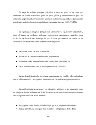 En todos los trabajos prácticos realizados se tuvo una guía, en los casos que
ameritaba, en forma estructurada para los focus group y semiestructurada para las
entrevistas en profundidad. Pero siempre utilizando instrumentos de medición debidamente
codificados según los lineamientos de Roberto Hernández Sampieri (2003:270-274).




        La organización integrada por personal administrativo, supervisor y encuestador,
junto al equipo de medición utilizando: instrumentos cuantitativos específicos para
recolectar los datos de esta investigación que sirvieron para evaluar las escalas en las
actitudes de los encuestados sobre los temas de investigación:




    •   Utilización de las TIC’s en la educación.

    •   Formación de comunidades virtuales o grupos en red.

    •   E-servicios en los sectores industriales, comerciales, educativos, etc.

    •   Otras formas de conectarse al mundo por medio de cibercafés.




        La fase de codificación fue importante para organizar las variables y los indicadores
que se había evaluando. Las preguntas a su vez fueron categorizadas según su contenido.




        La codificación de las variables y los indicadores utilizados en las encuestas y guías
de trabajo facilitaron la elaboración de los datos que fueron transformados en conocimiento
utilizado para la redacción de los informes:




    •   Se apoyaron en los detalles de cada código que se le asignó a cada respuesta.
    •   Fue de gran utilidad como guía para el análisis e interpretación de los datos.


                                               306 
 
 