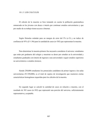 10.1.3 LOS CÁLCULOS




       El cálculo de la muestra se hizo tomando en cuenta la población guatemalteca
enmarcada en los jóvenes con deseo e interés por continuar estudios universitarios y que
por medio de su trabajo tienen acceso a Internet.




       Según fórmulas estándar para un margen de error del 5% (e=5) y un índice de
confianza de 95% (Z=1.96) para la cantidad de casos (n=383) que representan la muestra.




       Para determinar la muestra primero fue necesario considerar el universo: estudiantes
que están por graduarse del colegio y muestran su deseo por estudiar en la universidad y
estudiantes graduados con interés de ingresar a una universidad o seguir estudios superiores
no universitarios o estudios técnicos.




       Siendo 250,000 estudiantes los potenciales candidatos de primer ingreso a las aulas
universitarias (N=250,000); es el total de sujetos de investigación que reunieron ciertas
características homogéneas requeridas para los cálculos de la muestra.




       En segundo lugar se calculó la cantidad de casos en relación a muestra, con el
resultado de 383 casos (n=383) que representó una porción del universo, suficientemente
representativa y aceptable.




                                            307 
 
 