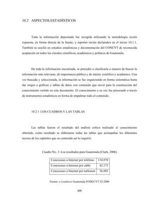 10.2 ASPECTOS ESTADÍSTICOS



       Toda la información depositada fue recogida utilizando la metodología recién
expuesta, en forma directa de la fuente, y reportes recién declarados en el inciso 10.1.1.
También se auxilió en estudios estadísticos y documentación del CONCYT de reconocida
aceptación en todos los círculos científicos, académicos y políticos de Guatemala.




       De toda la información encontrada, se procedió a clasificarla a manera de buscar la
información más relevante, de importancia pública y de interés científico y académico. Una
vez buscada y seleccionada, la información se fue organizando en forma sistemática hasta
dar origen a gráficas y tablas de datos con contenido que sirvió para la construcción del
conocimiento vertido en este documento. El conocimiento a su vez fue procesado a través
de instrumentos estadísticos en forma de empalmar todo el contenido.




       10.2.1 LOS CUADROS Y LAS TABLAS




       Las tablas fueron el resultado del análisis crítico realizado al conocimiento
obtenido, como resultado se elaboraron todas las tablas que acompañan los diferentes
incisos de los capítulos que su contenido así lo requirió.



                Cuadro No. 3: Los resultados para Guatemala (Clark, 2006)

                       Conexiones a Internet por teléfono    134.870
                       Conexiones a Internet por cable        82.173
                       Conexiones a Internet por turbonett    56.885


                      Fuente: e-readiness Guatemala FODECYT 52-2006


                                             309 
 
 