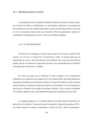 10.3 PRIMEROS RESULTADOS



       La interpretación de los resultados obtenidos después de recolectar los datos críticos
que sirvieron de análisis y transformarlos en conocimiento importante en la presentación
del contenido de este inciso. Quedó demostrada la enorme Brecha Digital (94%) con la que
se vive en Guatemala. Quiere decir que únicamente 850 mil guatemaltecos pueden ser
considerados tecnológicamente activos, el resto son analfabetos digitales.




       10.3.1 EL MÉTODO MIXTO




       El manejo de las estrategias y técnicas buscó organizar los recursos y producir más
recursos. En este caso, el recurso fue el conocimiento, siendo la materia prima para la
oportunidad de acceso a más conocimiento como producto final, surge que más personas
pueden enfocar sus esfuerzos de superación personal, con la oportunidad que les brinda la
tecnología, para la educación y el trabajo.




       Fue mixto en cuanto que se utilizaron los datos recabados de los experimentos
realizados en los laboratorios de cómputo de la Universidad Galileo utilizando plataformas
tecnológicas diseñados para la educación superior, así como del trabajo de campo, los datos
proporcionados por el grupo de expertos que aportó su conocimiento a esta investigación, al
igual que los voluntarios en los grupos de enfoque realizados. Todo lo anterior combinado
con el análisis deductivo de los más importantes documentos estadísticos del este tema.




       La estrategia propuesta es el resultado directo de la débil situación Nacional en la
aplicación de los factores: Comunicación para la educación y educación apoyada en TIC’s,
que intenta alinear los esfuerzos encaminados a incluir las TIC’s, ambas encaminadas a

                                              314 
 
 