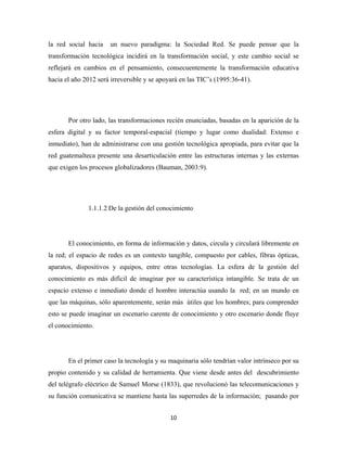 la red social hacia   un nuevo paradigma: la Sociedad Red. Se puede pensar que la
transformación tecnológica incidirá en la transformación social, y este cambio social se
reflejará en cambios en el pensamiento, consecuentemente la transformación educativa
hacia el año 2012 será irreversible y se apoyará en las TIC’s (1995:36-41).




       Por otro lado, las transformaciones recién enunciadas, basadas en la aparición de la
esfera digital y su factor temporal-espacial (tiempo y lugar como dualidad: Extenso e
inmediato), han de administrarse con una gestión tecnológica apropiada, para evitar que la
red guatemalteca presente una desarticulación entre las estructuras internas y las externas
que exigen los procesos globalizadores (Bauman, 2003:9). 




              1.1.1.2 De la gestión del conocimiento




       El conocimiento, en forma de información y datos, circula y circulará libremente en
la red; el espacio de redes es un contexto tangible, compuesto por cables, fibras ópticas,
aparatos, dispositivos y equipos, entre otras tecnologías. La esfera de la gestión del
conocimiento es más difícil de imaginar por su característica intangible. Se trata de un
espacio extenso e inmediato donde el hombre interactúa usando la red; en un mundo en
que las máquinas, sólo aparentemente, serán más útiles que los hombres; para comprender
esto se puede imaginar un escenario carente de conocimiento y otro escenario donde fluye
el conocimiento.




       En el primer caso la tecnología y su maquinaria sólo tendrían valor intrínseco por su
propio contenido y su calidad de herramienta. Que viene desde antes del descubrimiento
del telégrafo  eléctrico de Samuel Morse (1833), que revolucionó las telecomunicaciones y
su función comunicativa se mantiene hasta las superredes de la información; pasando por


                                             10 
 
 