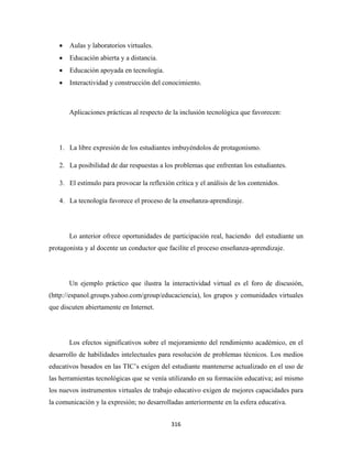 •   Aulas y laboratorios virtuales.
    •   Educación abierta y a distancia.
    •   Educación apoyada en tecnología.
    •   Interactividad y construcción del conocimiento.



        Aplicaciones prácticas al respecto de la inclusión tecnológica que favorecen:




    1. La libre expresión de los estudiantes imbuyéndolos de protagonismo.

    2. La posibilidad de dar respuestas a los problemas que enfrentan los estudiantes.

    3. El estímulo para provocar la reflexión crítica y el análisis de los contenidos.

    4. La tecnología favorece el proceso de la enseñanza-aprendizaje.




        Lo anterior ofrece oportunidades de participación real, haciendo del estudiante un
protagonista y al docente un conductor que facilite el proceso enseñanza-aprendizaje.




        Un ejemplo práctico que ilustra la interactividad virtual es el foro de discusión,
(http://espanol.groups.yahoo.com/group/educaciencia), los grupos y comunidades virtuales
que discuten abiertamente en Internet.




        Los efectos significativos sobre el mejoramiento del rendimiento académico, en el
desarrollo de habilidades intelectuales para resolución de problemas técnicos. Los medios
educativos basados en las TIC’s exigen del estudiante mantenerse actualizado en el uso de
las herramientas tecnológicas que se venía utilizando en su formación educativa; así mismo
los nuevos instrumentos virtuales de trabajo educativo exigen de mejores capacidades para
la comunicación y la expresión; no desarrolladas anteriormente en la esfera educativa.


                                             316 
 
 