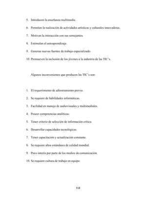 5. Introducen la enseñanza multimedia.

    6. Permiten la realización de actividades artísticas y culturales innovadoras.

    7. Motivan la interacción con sus semejantes.

    8. Estimulan el autoaprendizaje.

    9. Generan nuevas fuentes de trabajo especializado.

    10. Promueven la inclusión de los jóvenes a la industria de las TIC’s.




       Algunos inconvenientes que producen las TIC’s son:




    1. El requerimiento de adiestramiento previo.

    2. Se requiere de habilidades informáticas.

    3. Facilidad en manejo de audiovisuales y multimediales.

    4. Poseer competencias analíticas.

    5. Tener criterio de selección de información crítica.

    6. Desarrollar capacidades tecnológicas.

    7. Tener capacitación y actualización constante.

    8. Se requiere altos estándares de calidad mundial.

    9. Poco interés por parte de los medios de comunicación.

    10. Se requiere cultura de trabajo en equipo.




                                             318 
 
 