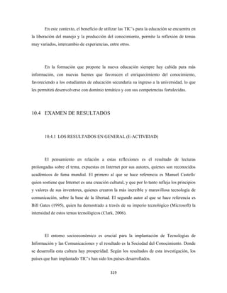 En este contexto, el beneficio de utilizar las TIC’s para la educación se encuentra en
la liberación del manejo y la producción del conocimiento, permite la reflexión de temas
muy variados, intercambio de experiencias, entre otros.




       En la formación que propone la nueva educación siempre hay cabida para más
información, con nuevas fuentes que favorecen el enriquecimiento del conocimiento,
favoreciendo a los estudiantes de educación secundaria su ingreso a la universidad, lo que
les permitirá desenvolverse con dominio temático y con sus competencias fortalecidas.




10.4 EXAMEN DE RESULTADOS



       10.4.1 LOS RESULTADOS EN GENERAL (E-ACTIVIDAD)




       El pensamiento en relación a estas reflexiones es el resultado de lecturas
prolongadas sobre el tema, expuestas en Internet por sus autores, quienes son reconocidos
académicos de fama mundial. El primero al que se hace referencia es Manuel Castells,
quien sostiene que Internet es una creación cultural, y que por lo tanto refleja los principios
y valores de sus inventores, quienes crearon la más increíble y maravillosa tecnología de
comunicación, sobre la base de la libertad. El segundo autor al que se hace referencia es
Bill Gates (1995), quien ha demostrado a través de su imperio tecnológico (Microsoft) la
intensidad de estos temas tecnológicos (Clark, 2006).




       El entorno socioeconómico es crucial para la implantación de Tecnologías de
Información y las Comunicaciones y el resultado es la Sociedad del Conocimiento. Donde
se desarrolla esta cultura hay prosperidad. Según los resultados de esta investigación, los
países que han implantado TIC’s han sido los países desarrollados.


                                             319 
 
 