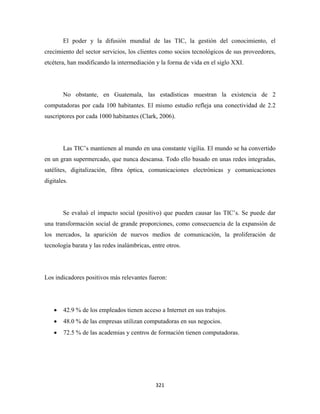 El poder y la difusión mundial de las TIC, la gestión del conocimiento, el
crecimiento del sector servicios, los clientes como socios tecnológicos de sus proveedores,
etcétera, han modificando la intermediación y la forma de vida en el siglo XXI.




        No obstante, en Guatemala, las estadísticas muestran la existencia de 2
computadoras por cada 100 habitantes. El mismo estudio refleja una conectividad de 2.2
suscriptores por cada 1000 habitantes (Clark, 2006).




        Las TIC’s mantienen al mundo en una constante vigilia. El mundo se ha convertido
en un gran supermercado, que nunca descansa. Todo ello basado en unas redes integradas,
satélites, digitalización, fibra óptica, comunicaciones electrónicas y comunicaciones
digitales.




        Se evaluó el impacto social (positivo) que pueden causar las TIC’s. Se puede dar
una transformación social de grande proporciones, como consecuencia de la expansión de
los mercados, la aparición de nuevos medios de comunicación, la proliferación de
tecnología barata y las redes inalámbricas, entre otros.




Los indicadores positivos más relevantes fueron:




    •   42.9 % de los empleados tienen acceso a Internet en sus trabajos.
    •   48.0 % de las empresas utilizan computadoras en sus negocios.
    •   72.5 % de las academias y centros de formación tienen computadoras.




                                             321 
 
 