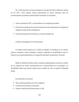 No se debe descartar los factores (negativos) causantes de toda la influencia cultural
de las TIC’s. Entre algunos efectos psicosociales de mayor relevancia para las
comunicaciones que pueden ocasionar dichas tecnologías se encuentran:




    1. Temor a dominar las TIC’s y desconfianza a sus vertiginosos cambios.

    2. Falta de una actitud que favorezcan las relaciones entre el personal en sus lugares de
          trabajo por medio de las computadoras.

    3. El desconocimiento de los beneficios y temor de trabajar más.




          Cambios de paradigmas en las instituciones:




          El cambio social causado por el cambio tecnológico se manifiesta en lo cultural,
político, económico, social, tecnológico, cultural y ambiental; la posibilidad de acceso a
Internet es una oportunidad abierta a la superación individual, institucional y Nacional.




          Desde la institución familiar hasta la institución gubernamental mostrará un cambio
en sus esquemas de acción, caracterizadas por su interactividad con la tecnología y la
flexibilidad cultural que permite aceptar nuevos modelos de vida, sin perder la identidad
propia.




          Se manifiestan en forma de:

    •     Nuevas ideas generadoras de nuevas empresas.
    •     Construcción social del conocimiento.
    •     Sistema virtual de autoformación para la vida.



                                               322 
 
 