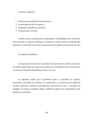 Los pasos a seguir son:




    1. Formación especializada del recurso humano.
    2. Conectividad en todos los negocios.
    3. Surgimiento del gobierno electrónico.
    4. Utilización del e-learning.



       Se debe tomar en consideración las capacidades y las habilidades de los individuos,
para determinar su grado de competencia. Finalmente se puede evaluar la competitividad
productiva y el desarrollo social como consecuencia de los cambios en los sistemas de vida.




       Los negocios electrónicos:




       La experiencia de monitorear los portales más importantes del comercio electrónico
de carácter global (ebay.com, gubiz.com, iguama.com, mercadolibre.com), demuestra que
se trata de un intercambio de productos, bienes y servicios.




       Es importante señalar que la plataforma donde se desarrollan los negocios
electrónicos, está basada en el Internet. Las transacciones y en general las actividades del
comercio electrónico eliminan la intermediación reduciendo los costos y mejorando las
utilidades. El comercio electrónico obliga a redefinir el papel de los intermediarios entre
productor y consumidor.




                                             324 
 
 
