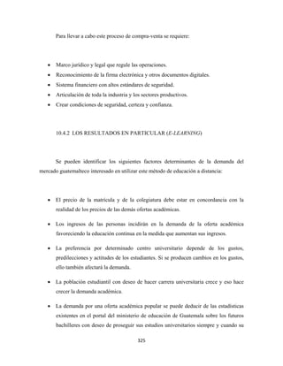 Para llevar a cabo este proceso de compra-venta se requiere:




    •   Marco jurídico y legal que regule las operaciones.
    •   Reconocimiento de la firma electrónica y otros documentos digitales.
    •   Sistema financiero con altos estándares de seguridad.
    •   Articulación de toda la industria y los sectores productivos.
    •   Crear condiciones de seguridad, certeza y confianza.




        10.4.2 LOS RESULTADOS EN PARTICULAR (E-LEARNING)




        Se pueden identificar los siguientes factores determinantes de la demanda del
mercado guatemalteco interesado en utilizar este método de educación a distancia:




    • El precio de la matrícula y de la colegiatura debe estar en concordancia con la
        realidad de los precios de las demás ofertas académicas.

    • Los ingresos de las personas incidirán en la demanda de la oferta académica
        favoreciendo la educación continua en la medida que aumentan sus ingresos.

    • La preferencia por determinado centro universitario depende de los gustos,
        predilecciones y actitudes de los estudiantes. Si se producen cambios en los gustos,
        ello también afectará la demanda.

    • La población estudiantil con deseo de hacer carrera universitaria crece y eso hace
        crecer la demanda académica.

    • La demanda por una oferta académica popular se puede deducir de las estadísticas
        existentes en el portal del ministerio de educación de Guatemala sobre los futuros
        bachilleres con deseo de proseguir sus estudios universitarios siempre y cuando su

                                             325 
 
 