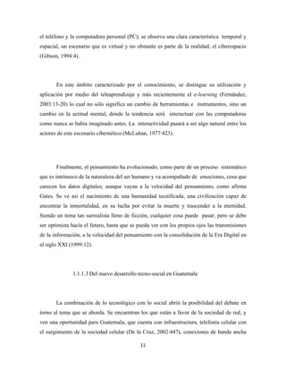 el teléfono y la computadora personal (PC); se observa una clara característica temporal y
espacial, un escenario que es virtual y no obstante es parte de la realidad, el ciberespacio
(Gibson, 1994:4).




       En este ámbito caracterizado por el conocimiento, se distingue su utilización y
aplicación por medio del teleaprendizaje y más recientemente el e-learning (Fernández,
2003:13-20) lo cual no sólo significa un cambio de herramientas e instrumentos, sino un
cambio en la actitud mental, donde la tendencia será interactuar con las computadoras
como nunca se había imaginado antes. La interactividad pasará a ser algo natural entre los
actores de este escenario cibernético (McLuhan, 1977:423).




       Finalmente, el pensamiento ha evolucionado, como parte de un proceso sistemático
que es intrínseco de la naturaleza del ser humano y va acompañado de emociones, cosa que
carecen los datos digitales; aunque vayan a la velocidad del pensamiento, como afirma
Gates. Se ve así el nacimiento de una humanidad tecnificada, una civilización capaz de
encontrar la inmortalidad, en su lucha por evitar la muerte y trascender a la eternidad.
Siendo un tema tan surrealista lleno de ficción, cualquier cosa puede pasar; pero se debe
ser optimista hacía el futuro, hasta que se pueda ver con los propios ojos las transmisiones
de la información, a la velocidad del pensamiento con la consolidación de la Era Digital en
el siglo XXI (1999:12).




              1.1.1.3 Del nuevo desarrollo tecno-social en Guatemala




       La combinación de lo tecnológico con lo social abrió la posibilidad del debate en
torno al tema que se aborda. Se encuentran los que están a favor de la sociedad de red, y
ven una oportunidad para Guatemala, que cuenta con infraestructura, telefonía celular con
el surgimiento de la sociedad celular (De la Cruz, 2002:447), conexiones de banda ancha

                                            11 
 
 