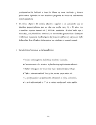 profesionalización facilitará la inserción laboral de estos estudiantes y futuros
       profesionales egresados de este novedoso programa de educación universitaria
       tecnológica abierta

    • El público objetivo del servicio educativo superior es un consumidor que se
       identifica psicosocialmente por su edad que oscila entre 16 y 21 años, con
       ocupación e ingresos menores de Q 3,000.00 mensuales, de clase social baja y
       media baja, con personalidad ambiciosa, de nacionalidad guatemalteca o extranjero
       residente en Guatemala. Desde el punto de vista psicográfico son sujetos con título
       de bachiller, diversificado o similar que no han estudiado en otra universidad.




    • Características básicas de la oferta académica:




             • Usuario toma su propia decisión de inscribirse y estudiar.

             • Consumidor necesita acceso a la plataforma y seguimiento académico.

             • Prefiere esta opción por precio muy bajo y patrocinio de su trabajo.

             • Todo el proceso es virtual, inscripción, cursos, pagos, notas, etc.

             • La acción educativa es permanente, interacción en forma asincrónica.

             • La activación es desde la PC de su trabajo, un cibercafé u otra opción.




                                             326 
 
 