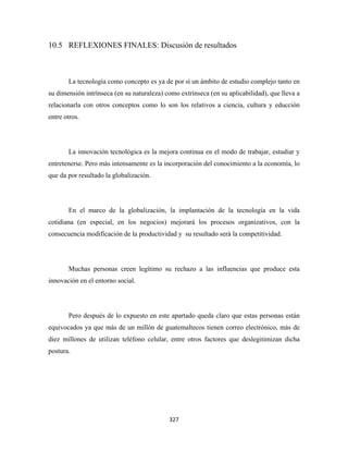 10.5 REFLEXIONES FINALES: Discusión de resultados



       La tecnología como concepto es ya de por sí un ámbito de estudio complejo tanto en
su dimensión intrínseca (en su naturaleza) como extrínseca (en su aplicabilidad), que lleva a
relacionarla con otros conceptos como lo son los relativos a ciencia, cultura y educción
entre otros.




       La innovación tecnológica es la mejora continua en el modo de trabajar, estudiar y
entretenerse. Pero más intensamente es la incorporación del conocimiento a la economía, lo
que da por resultado la globalización.




       En el marco de la globalización, la implantación de la tecnología en la vida
cotidiana (en especial, en los negocios) mejorará los procesos organizativos, con la
consecuencia modificación de la productividad y su resultado será la competitividad.




       Muchas personas creen legítimo su rechazo a las influencias que produce esta
innovación en el entorno social.




       Pero después de lo expuesto en este apartado queda claro que estas personas están
equivocados ya que más de un millón de guatemaltecos tienen correo electrónico, más de
diez millones de utilizan teléfono celular, entre otros factores que deslegitimizan dicha
postura.




                                            327 
 
 