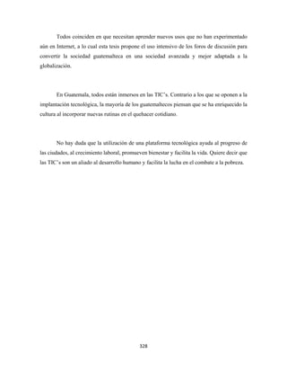 Todos coinciden en que necesitan aprender nuevos usos que no han experimentado
aún en Internet, a lo cual esta tesis propone el uso intensivo de los foros de discusión para
convertir la sociedad guatemalteca en una sociedad avanzada y mejor adaptada a la
globalización.




       En Guatemala, todos están inmersos en las TIC’s. Contrario a los que se oponen a la
implantación tecnológica, la mayoría de los guatemaltecos piensan que se ha enriquecido la
cultura al incorporar nuevas rutinas en el quehacer cotidiano.




       No hay duda que la utilización de una plataforma tecnológica ayuda al progreso de
las ciudades, al crecimiento laboral, promueven bienestar y facilita la vida. Quiere decir que
las TIC’s son un aliado al desarrollo humano y facilita la lucha en el combate a la pobreza.




                                             328 
 
 