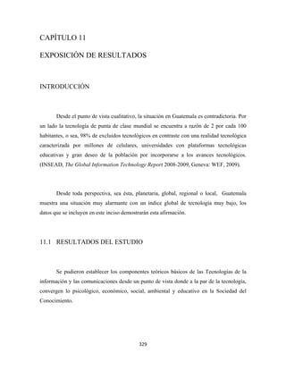 CAPÍTULO 11

EXPOSICIÓN DE RESULTADOS



INTRODUCCIÓN



       Desde el punto de vista cualitativo, la situación en Guatemala es contradictoria. Por
un lado la tecnología de punta de clase mundial se encuentra a razón de 2 por cada 100
habitantes, o sea, 98% de excluidos tecnológicos en contraste con una realidad tecnológica
caracterizada por millones de celulares, universidades con plataformas tecnológicas
educativas y gran deseo de la población por incorporarse a los avances tecnológicos.
(INSEAD, The Global Information Technology Report 2008-2009, Geneva: WEF, 2009).




       Desde toda perspectiva, sea ésta, planetaria, global, regional o local, Guatemala
muestra una situación muy alarmante con un índice global de tecnología muy bajo, los
datos que se incluyen en este inciso demostrarán esta afirmación.




11.1 RESULTADOS DEL ESTUDIO



       Se pudieron establecer los componentes teóricos básicos de las Tecnologías de la
información y las comunicaciones desde un punto de vista donde a la par de la tecnología,
convergen lo psicológico, económico, social, ambiental y educativo en la Sociedad del
Conocimiento.




                                            329 
 
 