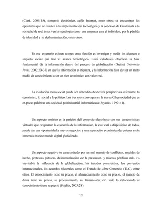 (Clark, 2006:15), comercio electrónico, cafés Internet, entre otros; se encuentran los
opositores que se resisten a la implementación tecnológica y la conexión de Guatemala a la
sociedad de red, éstos ven la tecnología como una amenaza para el individuo, por la pérdida
de identidad y su deshumanización, entre otros.




       En ese escenario existen actores cuya función es investigar y medir los alcances e
impacto social que trae el avance tecnológico. Estos estudiosos observan la base
fundamental de la información dentro del proceso de globalización (Oxford University
Press, 2002:23-37) en que la información es riqueza, y la información pasa de ser un mero
medio de conocimiento a ser un bien económico con valor real.




       La evolución tecno-social puede ser entendida desde tres perspectivas diferentes: lo
económico, lo social y lo político. Los tres ejes convergen en la nueva Cibersociedad que es
en pocas palabras una sociedad postindustrial informatizada (Joyanes, 1997:34).




       Un aspecto positivo es la parición del comercio electrónico con sus características
virtuales que originaron la economía de la información, la cual está a disposición de todos,
puede dar una oportunidad a nuevos negocios y una superación económica de quienes están
inmersos en este mundo digital globalizado.




       Un aspecto negativo es caracterizado por un mal manejo de conflictos, medidas de
hecho, protestas públicas, deshumanización de la prestación, y muchas pérdidas más. Es
inevitable la influencia de la globalización, los tratados comerciales, los convenios
internacionales, los acuerdos bilaterales como el Tratado de Libre Comercio (TLC), entre
otros. El conocimiento tiene su precio, el almacenamiento tiene su precio, el manejo de
datos tiene su precio, su procesamiento, su transmisión, etc. todo lo relacionado al
conocimiento tiene su precio (Stiglitz, 2003:28).


                                              12 
 
 
