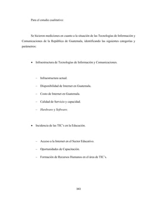 Para el estudio cualitativo:




      Se hicieron mediciones en cuanto a la situación de las Tecnologías de Información y
Comunicaciones de la República de Guatemala, identificando las siguientes categorías y
parámetros:




       •   Infraestructura de Tecnologías de Información y Comunicaciones.




           –   Infraestructura actual.

           –   Disponibilidad de Internet en Guatemala.

           –   Costo de Internet en Guatemala.

           –   Calidad de Servicio y capacidad.

           –   Hardware y Software.




       •   Incidencia de las TIC’s en la Educación.




           –   Acceso a la Internet en el Sector Educativo.

           –   Oportunidades de Capacitación.

           –   Formación de Recursos Humanos en el área de TIC’s.




                                            343 
 
 