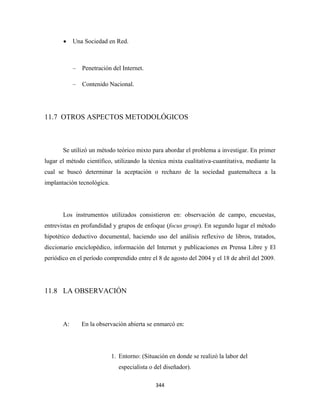 •    Una Sociedad en Red.



            –   Penetración del Internet.

            –   Contenido Nacional.




11.7 OTROS ASPECTOS METODOLÓGICOS



       Se utilizó un método teórico mixto para abordar el problema a investigar. En primer
lugar el método científico, utilizando la técnica mixta cualitativa-cuantitativa, mediante la
cual se buscó determinar la aceptación o rechazo de la sociedad guatemalteca a la
implantación tecnológica.




       Los instrumentos utilizados consistieron en: observación de campo, encuestas,
entrevistas en profundidad y grupos de enfoque (focus group). En segundo lugar el método
hipotético deductivo documental, haciendo uso del análisis reflexivo de libros, tratados,
diccionario enciclopédico, información del Internet y publicaciones en Prensa Libre y El
periódico en el período comprendido entre el 8 de agosto del 2004 y el 18 de abril del 2009.




11.8 LA OBSERVACIÓN



       A:       En la observación abierta se enmarcó en:




                            1. Entorno: (Situación en donde se realizó la labor del
                              especialista o del diseñador).

                                             344 
 
 