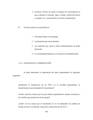 2. Contexto: (Tomar en cuenta el conjunto de circunstancias en
                             que se produce el mensaje: lugar y tiempo, cultura del emisor
                             y receptor, etc. y que permitió su correcta comprensión).




       B:     El tema central se circunscribió en:




                         1. El hombre frente a la tecnología.

                         2. La prestación que ésta le produce.

                         3. Las molestias que causa la forma deshumanizante de dicha
                             prestación.

                         4. La sociedad guatemalteca en el contexto de la globalización.




       11.8.1 ANÁLISIS DE LA OBSERVACIÓN




              Se pudo determinar la importancia del tema respondiendo las siguientes
preguntas:




       ¿Realmente la introducción de las TIC’s en la sociedad guatemalteca, la
       transformará en una Sociedad del Conocimiento?


       ¿Cuáles serán las razones por las que muchos guatemaltecos oponen resistencia a
       los cambios que proporciona la tecnología?


       ¿Cuáles son las causas que en Guatemala no se ha implantado una política de
       Estado en torno a la difusión, utilización y aplicación de las TIC’s?

                                            345 
 
 