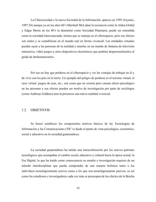 La Cibersociedad o la nueva Sociedad de la Información, aparece en 1995 (Joyanes,
1997:24) aunque ya en los años 60’s Marshall McLuhan la reconoció como la Aldea Global
y Edgar Morin en los 80’s la denominó como Sociedad Planetaria, puede ser entendida
como la sociedad interconectada, misma que se maneja en el ciberespacio, pero sus efectos
son reales y se contabilizan en el mundo real en forma vivencial. Las entidades virtuales
pueden sacar a las personas de la realidad y tenerlas en un mundo de fantasía de televisión
interactiva, video juegos y otros dispositivos electrónicos que podrían despersonalizarlos al
grado de deshumanizarlos.




       Por eso no hay que perderse en el ciberespacio y ver las ventajas de trabajar en él y
de vivir con los pies en la tierra. Un ejemplo del peligro de perderse es el turismo virtual, el
sexo virtual, juegos de azar, etc.; son cosas que no existen pero causan efecto psicológico
en las personas y sus efectos pueden ser motivo de investigación por parte de sociólogos
(como Anthony Giddens) ante la presencia una nueva realidad vivencial.




1.2    OBJETIVOS


       Se buscó establecer los componentes teóricos básicos de las Tecnologías de
Información y las Comunicaciones (TIC’s) desde el punto de vista psicológico, económico,
social y educativo en la sociedad guatemalteca.




       La sociedad guatemalteca ha tenido una transculturación por los nuevos patrones
tecnológicos que acompañan el cambio social, educativo y cultural hacia la época actual, la
Era Digital, lo que ha traído como consecuencia su estudio e investigación requiere de un
método interdisciplinar que pueda comprender de una manera holística tanto a los
individuos tecnológicamente activos como a los que son tecnológicamente pasivos, es así
como los estudiosos e investigadores cada vez más se preocupan de los efectos de la Brecha


                                              13 
 
 