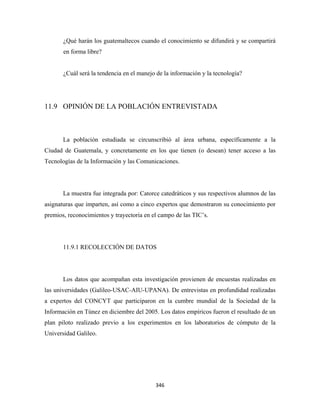 ¿Qué harán los guatemaltecos cuando el conocimiento se difundirá y se compartirá
       en forma libre?


       ¿Cuál será la tendencia en el manejo de la información y la tecnología?




11.9 OPINIÓN DE LA POBLACIÓN ENTREVISTADA



       La población estudiada se circunscribió al área urbana, específicamente a la
Ciudad de Guatemala, y concretamente en los que tienen (o desean) tener acceso a las
Tecnologías de la Información y las Comunicaciones.




       La muestra fue integrada por: Catorce catedráticos y sus respectivos alumnos de las
asignaturas que imparten, así como a cinco expertos que demostraron su conocimiento por
premios, reconocimientos y trayectoria en el campo de las TIC’s.




       11.9.1 RECOLECCIÓN DE DATOS




       Los datos que acompañan esta investigación provienen de encuestas realizadas en
las universidades (Galileo-USAC-AIU-UPANA). De entrevistas en profundidad realizadas
a expertos del CONCYT que participaron en la cumbre mundial de la Sociedad de la
Información en Túnez en diciembre del 2005. Los datos empíricos fueron el resultado de un
plan piloto realizado previo a los experimentos en los laboratorios de cómputo de la
Universidad Galileo.




                                           346 
 
 