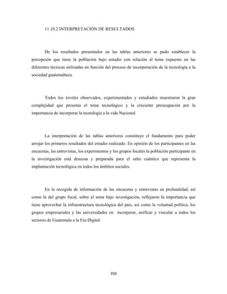 11.10.2 INTERPRETACIÓN DE RESULTADOS




       De los resultados presentados en las tablas anteriores se pudo establecer la
percepción que tiene la población bajo estudio con relación al tema expuesto en las
diferentes técnicas utilizadas en función del proceso de incorporación de la tecnología a la
sociedad guatemalteca.




       Todos los niveles observados, experimentados y estudiados muestraron la gran
complejidad que presenta el tema tecnológico y la creciente preocupación por la
importancia de incorporar la tecnología a la vida Nacional.




       La interpretación de las tablas anteriores constituye el fundamento para poder
arrojar los primeros resultados del estudio realizado. En opinión de los participantes en las
encuestas, las entrevistas, los experimentos y los grupos focales la población participante en
la investigación está deseosa y preparada para el salto cuántico que representa la
implantación tecnológica en todos los ámbitos sociales.




       En la recogida de información de las encuestas y entrevistas en profundidad, así
como la del grupo focal, sobre el tema bajo investigación, reflejaron la importancia que
tiene aprovechar la infraestructura tecnológica del país, así como la voluntad política, los
grupos empresariales y las universidades en incorporar, unificar y vincular a todos los
sectores de Guatemala a la Era Digital.




                                             350 
 
 