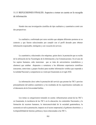 11.11 REFLEXIONES FINALES: Aspectos a tomar en cuenta en la recogida
de información



       Siendo ésta una investigación científica de tipo cualitativa y cuantitativa contó con
dos perspectivas:




       Lo cualitativo, conformado por seres sociales que adoptan diferentes posturas en su
contexto y que fueron seleccionados por cumplir con el perfil deseado para obtener
información responsable, inteligente y con vocación de servicio.




       Lo cuantitativo, relacionado a las máquinas, quiere decir, la prestación que se recibe
de la utilización de las Tecnologías de la Información y las Comunicaciones. En el caso de
los sujetos humanos, cabe mencionar          que se trata de universitarios (catedráticos y
alumnos) que estaban      dispuestos a someterse a las diferentes experiencia científicas
(encuestas, entrevistas y grupos focales) para recabar información verídica que responda a
la realidad Nacional y compartieron su visión por Guatemala en el siglo XXI.




       La información clave sobre la prestación del servicio que prestan las TIC’s provino
principalmente del análisis cuantitativo y los resultados de los experimentos realizados en
el laboratorio de la Universidad Galileo.




       Los temas se categorizaron tomando en cuenta: infraestructura actual da las TIC’s
en Guatemala, la incidencia de las TIC’s en la educación, los contenidos Nacionales y la
formación de recursos humanos, la interconectividad de la sociedad guatemalteca, la
economía en red su penetración, impacto en el sector empresarial, el gobierno electrónico y
la disponibilidad de Internet, políticas y leyes relacionadas a las TIC’s.

                                              352 
 
 