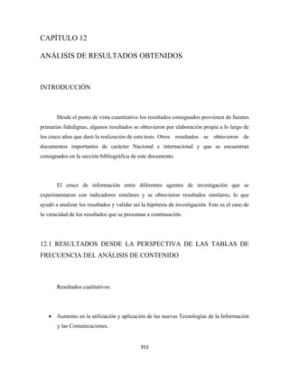 CAPÍTULO 12

ANÁLISIS DE RESULTADOS OBTENIDOS



INTRODUCCIÓN



       Desde el punto de vista cuantitativo los resultados consignados provienen de fuentes
primarias fidedignas, algunos resultados se obtuvieron por elaboración propia a lo largo de
los cinco años que duró la realización de esta tesis. Otros resultados se obtuvieron de
documentos importantes de carácter Nacional e internacional y que se encuentran
consignados en la sección bibliográfica de este documento.




       El cruce de información entre diferentes agentes de investigación que se
experimentaron con indicadores similares y se obtuvieron resultados similares, lo que
ayudó a analizar los resultados y validar así la hipótesis de investigación. Este es el caso de
la veracidad de los resultados que se presentan a continuación.




12.1 RESULTADOS DESDE LA PERSPECTIVA DE LAS TABLAS DE
FRECUENCIA DEL ANÁLISIS DE CONTENIDO



       Resultados cualitativos:




    • Aumento en la utilización y aplicación de las nuevas Tecnologías de la Información
       y las Comunicaciones.


                                             353 
 
 