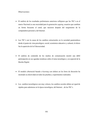 Observaciones:




    • El análisis de los resultados preliminares anteriores reflejaron que las TIC’s en el
       marco Nacional es una necesidad para la generación zapping, usuarios que cambian
       en forma frecuente el canal, que nacieron después del surgimiento de la
       computadora personal y del Internet.




    • Las TIC’s son la causa de los cambios estructurales en la sociedad guatemalteca
       desde el punto de vista psicológico, social, económico educativo y cultural, el efecto
       fue la aparición de la Cibersociedad.




    • El análisis de contenido de los medios de comunicación mostró una débil
       participación en sus agendas temáticas sobre el tema tecnológico y en especial de la
       Brecha Digital.




    • El modelo cibersocial basado e-learning con énfasis en los foros de discusión ha
       mostrado su efectividad en todos las pruebas y experimentos realizados.




    • Los cambios tecnológicos son muy veloces, los cambios sociales deben ser igual de
       rápidos para adentrarse en la época tecnológica, del Internet…de las TIC’s.




                                               355 
 
 