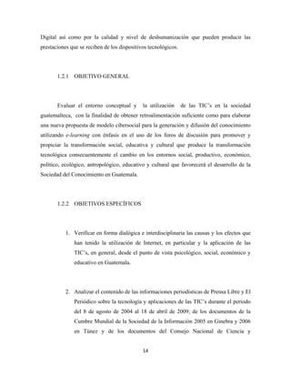 Digital así como por la calidad y nivel de deshumanización que pueden producir las
prestaciones que se reciben de los dispositivos tecnológicos.




       1.2.1 OBJETIVO GENERAL




       Evaluar el entorno conceptual y       la utilización     de las TIC’s en la sociedad
guatemalteca, con la finalidad de obtener retroalimentación suficiente como para elaborar
una nueva propuesta de modelo cibersocial para la generación y difusión del conocimiento
utilizando e-learning con énfasis en el uso de los foros de discusión para promover y
propiciar la transformación social, educativa y cultural que produce la transformación
tecnológica consecuentemente el cambio en los entornos social, productivo, económico,
político, ecológico, antropológico, educativo y cultural que favorecerá el desarrollo de la
Sociedad del Conocimiento en Guatemala.




       1.2.2 OBJETIVOS ESPECÍFICOS




           1. Verificar en forma dialógica e interdisciplinaria las causas y los efectos que
              han tenido la utilización de Internet, en particular y la aplicación de las
              TIC’s, en general, desde el punto de vista psicológico, social, económico y
              educativo en Guatemala.




           2. Analizar el contenido de las informaciones periodísticas de Prensa Libre y El
              Periódico sobre la tecnología y aplicaciones de las TIC’s durante el período
              del 8 de agosto de 2004 al 18 de abril de 2009; de los documentos de la
              Cumbre Mundial de la Sociedad de la Información 2005 en Ginebra y 2006
              en Túnez y de los documentos del Consejo Nacional de Ciencia y


                                             14 
 
 