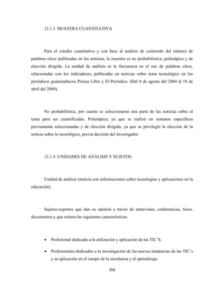 12.1.3 MUESTRA CUANTITATIVA




       Para el estudio cuantitativo y con base al análisis de contenido del número de
palabras clave publicadas en las noticias, la muestra es no probabilística, polietápica y de
elección dirigida. La unidad de análisis es la frecuencia en el uso de palabras clave,
relacionadas con los indicadores, publicadas en noticias sobre tema tecnológico en los
periódicos guatemaltecos Prensa Libre y El Periódico. (Del 8 de agosto del 2004 al 18 de
abril del 2009).




       No probabilística, por cuanto se seleccionaron una parte de las noticias sobre el
tema para ser cuantificadas. Polietápica, ya que se realizó en semanas específicas
previamente seleccionadas y de elección dirigida, ya que se privilegió la elección de la
noticia sobre lo tecnológico, previa decisión del investigador.




       12.1.4 UNIDADES DE ANÁLISIS Y SUJETOS




       Unidad de análisis (noticia con informaciones sobre tecnologías y aplicaciones en la
educación).




       Sujetos-expertos que dan su opinión a través de entrevistas, conferencias, foros,
documentos y que reúnen las siguientes características:




       •   Profesional dedicado a la utilización y aplicación de las TIC’S.

       •   Profesionales dedicados a la investigación de las nuevas tendencias de las TIC’s
           y su aplicación en el campo de la enseñanza y el aprendizaje.

                                             358 
 
 